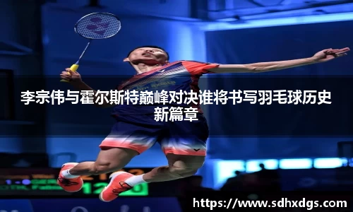 李宗伟与霍尔斯特巅峰对决谁将书写羽毛球历史新篇章
